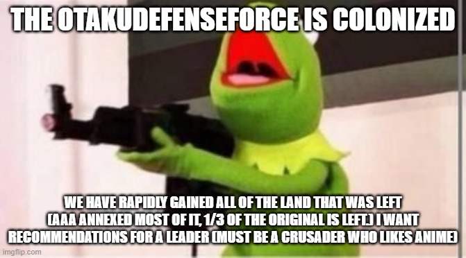 machine gun kermit | THE OTAKUDEFENSEFORCE IS COLONIZED; WE HAVE RAPIDLY GAINED ALL OF THE LAND THAT WAS LEFT (AAA ANNEXED MOST OF IT, 1/3 OF THE ORIGINAL IS LEFT.) I WANT RECOMMENDATIONS FOR A LEADER (MUST BE A CRUSADER WHO LIKES ANIME) | image tagged in machine gun kermit | made w/ Imgflip meme maker