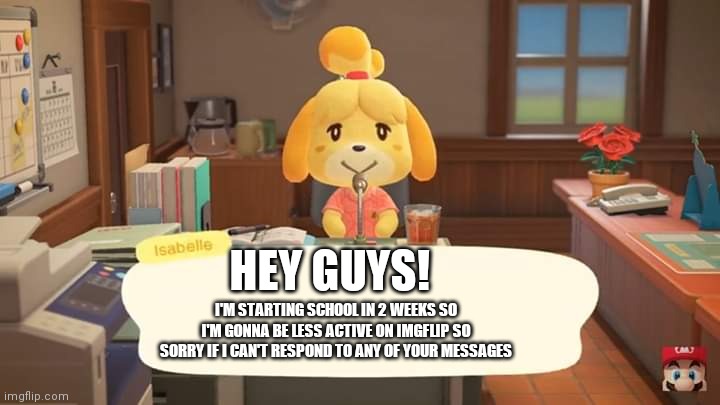 I'm gonna be less active so sorry if I'm not online | HEY GUYS! I'M STARTING SCHOOL IN 2 WEEKS SO I'M GONNA BE LESS ACTIVE ON IMGFLIP SO SORRY IF I CAN'T RESPOND TO ANY OF YOUR MESSAGES | image tagged in isabelle animal crossing announcement | made w/ Imgflip meme maker