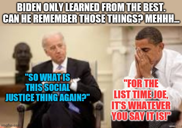 Climate change, social justice, racism....ever notice it only means whatever Democrats want it to mean? | BIDEN ONLY LEARNED FROM THE BEST. CAN HE REMEMBER THOSE THINGS? MEHHH... "SO WHAT IS THIS SOCIAL JUSTICE THING AGAIN?"; "FOR THE LIST TIME JOE, IT'S WHATEVER YOU SAY IT IS!" | image tagged in obama and biden,liberal hypocrisy,double standards | made w/ Imgflip meme maker