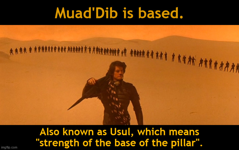 Muad'Dib is based. | Muad'Dib is based. Also known as Usul, which means
"strength of the base of the pillar". | image tagged in usul,dune,muad'dib,paul atreides,1984,kyle maclachlan | made w/ Imgflip meme maker