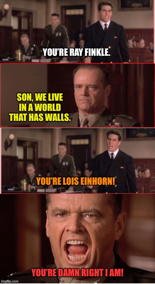 When Ace Ventura Meets a Few Good Men | YOU’RE RAY FINKLE. SON, WE LIVE IN A WORLD THAT HAS WALLS. YOU’RE LOIS EINHORN! YOU’RE DAMN RIGHT I AM! | image tagged in you can't handle the truth | made w/ Imgflip meme maker
