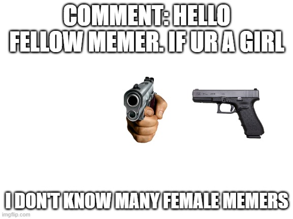 something random | COMMENT: HELLO FELLOW MEMER. IF UR A GIRL; I DON'T KNOW MANY FEMALE MEMERS | image tagged in blank white template | made w/ Imgflip meme maker