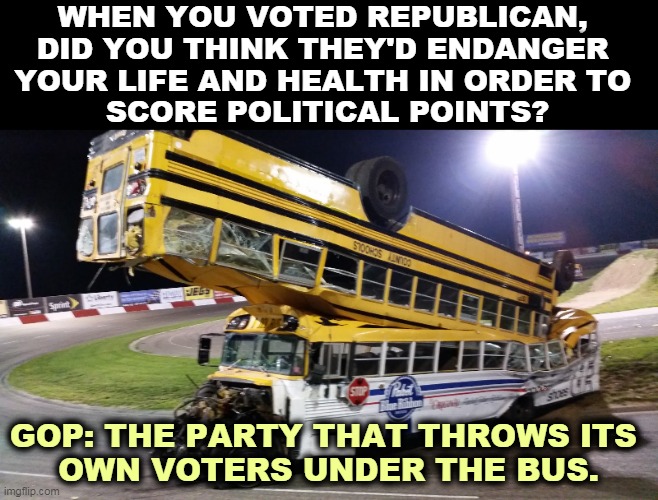 No mask, no vaccine, no voters. | WHEN YOU VOTED REPUBLICAN, 
DID YOU THINK THEY'D ENDANGER 
YOUR LIFE AND HEALTH IN ORDER TO 
SCORE POLITICAL POINTS? GOP: THE PARTY THAT THROWS ITS 
OWN VOTERS UNDER THE BUS. | image tagged in gop,republicans,murderers | made w/ Imgflip meme maker