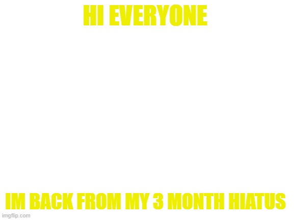 Blank White Template | HI EVERYONE; IM BACK FROM MY 3 MONTH HIATUS | image tagged in blank white template | made w/ Imgflip meme maker
