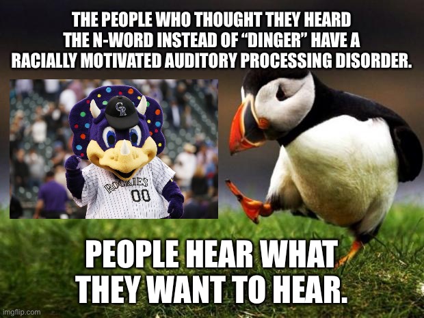 Racially Motivated Auditory Processing Disorder | THE PEOPLE WHO THOUGHT THEY HEARD THE N-WORD INSTEAD OF “DINGER” HAVE A RACIALLY MOTIVATED AUDITORY PROCESSING DISORDER. PEOPLE HEAR WHAT THEY WANT TO HEAR. | image tagged in memes,unpopular opinion puffin,racist,rockies,dinger,n word | made w/ Imgflip meme maker