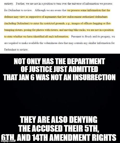 January 6 non-insurrection | NOT ONLY HAS THE DEPARTMENT OF JUSTICE JUST ADMITTED THAT JAN 6 WAS NOT AN INSURRECTION; THEY ARE ALSO DENYING THE ACCUSED THEIR 5TH, 6TH, AND 14TH AMENDMENT RIGHTS | image tagged in black background | made w/ Imgflip meme maker