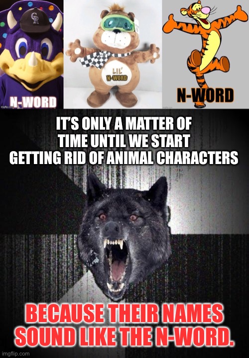 Animals are racist now | IT’S ONLY A MATTER OF TIME UNTIL WE START GETTING RID OF ANIMAL CHARACTERS; BECAUSE THEIR NAMES SOUND LIKE THE N-WORD. | image tagged in memes,insanity wolf,racist,tigger,animals,triggered | made w/ Imgflip meme maker