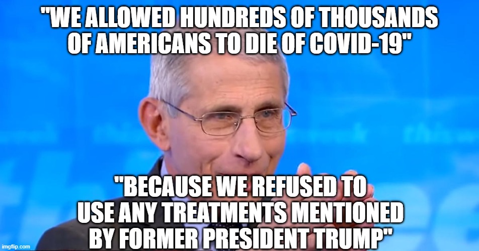 Killers | "WE ALLOWED HUNDREDS OF THOUSANDS OF AMERICANS TO DIE OF COVID-19"; "BECAUSE WE REFUSED TO USE ANY TREATMENTS MENTIONED BY FORMER PRESIDENT TRUMP" | image tagged in dr fauci 2020 | made w/ Imgflip meme maker