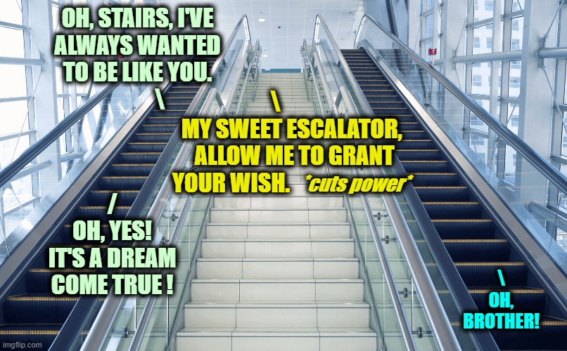 ▬▬ comment specific to meme about an escalator acting as stairs | OH, STAIRS, I'VE
ALWAYS WANTED
TO BE LIKE YOU.
          \ \
  MY SWEET ESCALATOR,
     ALLOW ME TO GRANT
YOUR WISH. *cuts power* /
OH, YES! | image tagged in escalator,comment | made w/ Imgflip meme maker