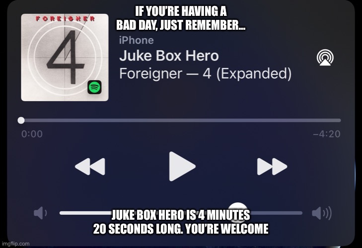 Juke Box Hero | IF YOU’RE HAVING A BAD DAY, JUST REMEMBER…; JUKE BOX HERO IS 4 MINUTES 20 SECONDS LONG. YOU’RE WELCOME | image tagged in hero,420 | made w/ Imgflip meme maker
