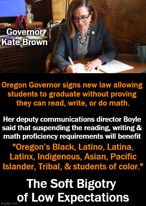 So Much for American Exceptionalism; You Don't Even Need to Read or Write! | Governor Kate Brown; Oregon Governor signs new law allowing 
students to graduate without proving 
they can read, write, or do math. Her deputy communications director Boyle 
said that suspending the reading, writing & 
math proficiency requirements will benefit; "Oregon’s Black, Latino, Latina, Latinx, Indigenous, Asian, Pacific Islander, Tribal, & students of color."; The Soft Bigotry 
of Low Expectations | image tagged in politics,low standards,common core,dumb down population,easy to control,liberalism | made w/ Imgflip meme maker