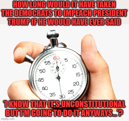 Joe gets away with it. | HOW LONG WOULD IT HAVE TAKEN THE DEMOCRATS TO IMPEACH PRESIDENT TRUMP IF HE WOULD HAVE EVER SAID; 'I KNOW THAT IT'S UNCONSTITUTIONAL BUT I'M GOING TO DO IT ANYWAYS...'? | image tagged in stop watch,biden,hypocrites | made w/ Imgflip meme maker