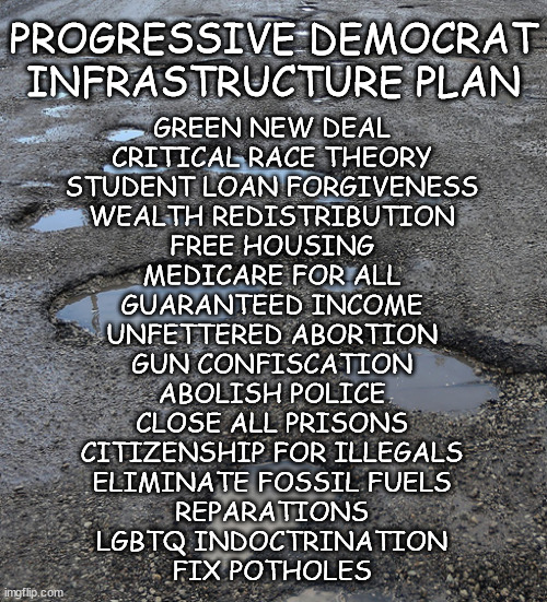 Gotta get those priorities right | PROGRESSIVE DEMOCRAT INFRASTRUCTURE PLAN; GREEN NEW DEAL
CRITICAL RACE THEORY
STUDENT LOAN FORGIVENESS
WEALTH REDISTRIBUTION
FREE HOUSING
MEDICARE FOR ALL
GUARANTEED INCOME
UNFETTERED ABORTION
GUN CONFISCATION
ABOLISH POLICE
CLOSE ALL PRISONS
CITIZENSHIP FOR ILLEGALS
ELIMINATE FOSSIL FUELS
REPARATIONS
LGBTQ INDOCTRINATION
FIX POTHOLES | image tagged in green no deal | made w/ Imgflip meme maker