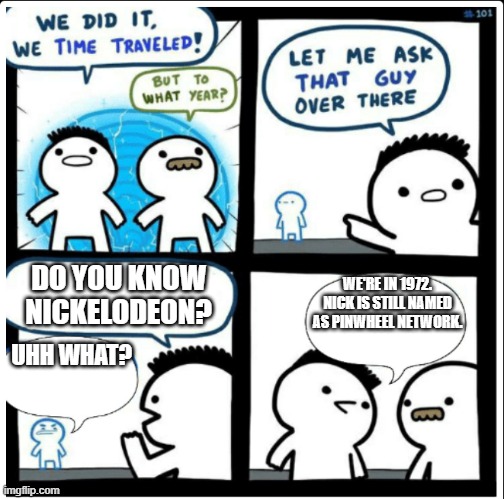 pinwheel is a trash name, nickelodeon is way better | DO YOU KNOW NICKELODEON? WE'RE IN 1972. NICK IS STILL NAMED AS PINWHEEL NETWORK. UHH WHAT? | image tagged in time travel | made w/ Imgflip meme maker