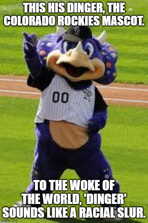 Racists will hear what they want to hear. | THIS HIS DINGER, THE COLORADO ROCKIES MASCOT. TO THE WOKE OF THE WORLD, 'DINGER' SOUNDS LIKE A RACIAL SLUR. | image tagged in dinger rockies,what did you call me,sounds like the n word | made w/ Imgflip meme maker