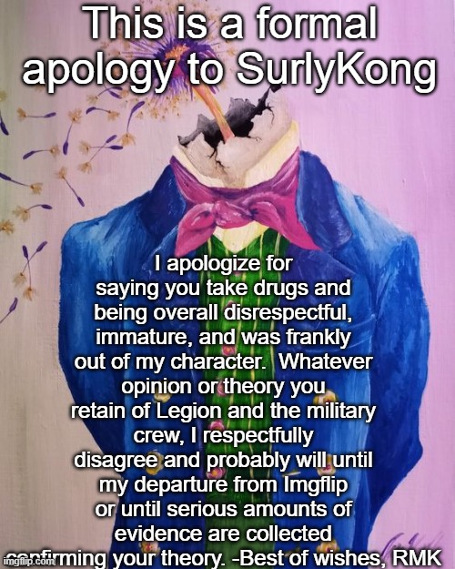RMK's apology | This is a formal apology to SurlyKong; I apologize for saying you take drugs and being overall disrespectful, immature, and was frankly out of my character.  Whatever opinion or theory you retain of Legion and the military crew, I respectfully disagree and probably will until my departure from Imgflip or until serious amounts of evidence are collected confirming your theory. -Best of wishes, RMK | image tagged in rmk being an asshole,rmk | made w/ Imgflip meme maker