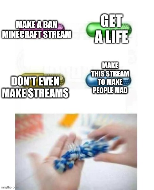 Awesomeness (Random numbers) | GET A LIFE; MAKE A BAN MINECRAFT STREAM; MAKE THIS STREAM TO MAKE PEOPLE MAD; DON'T EVEN MAKE STREAMS | image tagged in blank pills meme | made w/ Imgflip meme maker