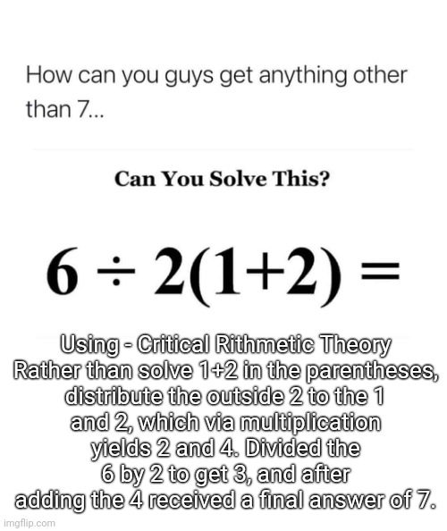 Think about it. |  Using - Critical Rithmetic Theory

Rather than solve 1+2 in the parentheses, distribute the outside 2 to the 1 and 2, which via multiplication yields 2 and 4. Divided the 6 by 2 to get 3, and after adding the 4 received a final answer of 7. | image tagged in viral,math,problem,solution | made w/ Imgflip meme maker