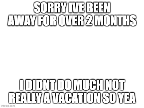 im back | SORRY IVE BEEN AWAY FOR OVER 2 MONTHS; I DIDNT DO MUCH NOT REALLY A VACATION SO YEA | image tagged in blank white template | made w/ Imgflip meme maker