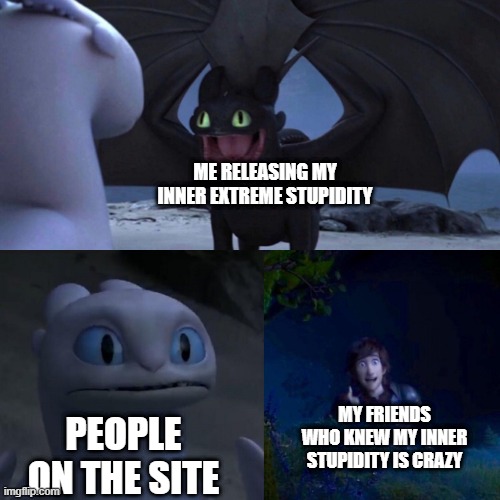 yes | ME RELEASING MY INNER EXTREME STUPIDITY; MY FRIENDS WHO KNEW MY INNER STUPIDITY IS CRAZY; PEOPLE ON THE SITE | image tagged in toothless meme | made w/ Imgflip meme maker