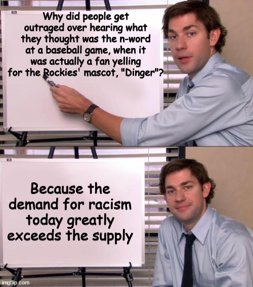 Jim Halpert Explains | Why did people get outraged over hearing what they thought was the n-word at a baseball game, when it was actually a fan yelling for the Rockies' mascot, "Dinger"? Because the demand for racism today greatly exceeds the supply | image tagged in jim halpert explains | made w/ Imgflip meme maker