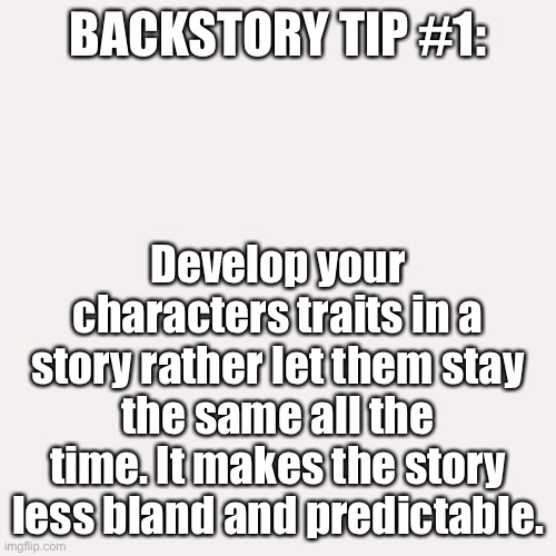 Hope this helps :3 | BACKSTORY TIP #1:; Develop your characters traits in a story rather let them stay the same all the time. It makes the story less bland and predictable. | image tagged in memes,blank transparent square | made w/ Imgflip meme maker