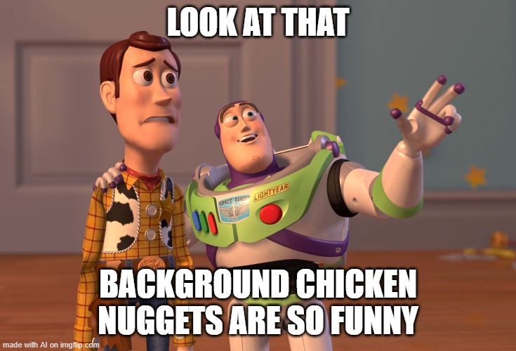AI likes your webpage background [random AI generated meme] |  LOOK AT THAT; BACKGROUND CHICKEN NUGGETS ARE SO FUNNY | image tagged in memes,x x everywhere,chicken nuggets,background,ai meme | made w/ Imgflip meme maker
