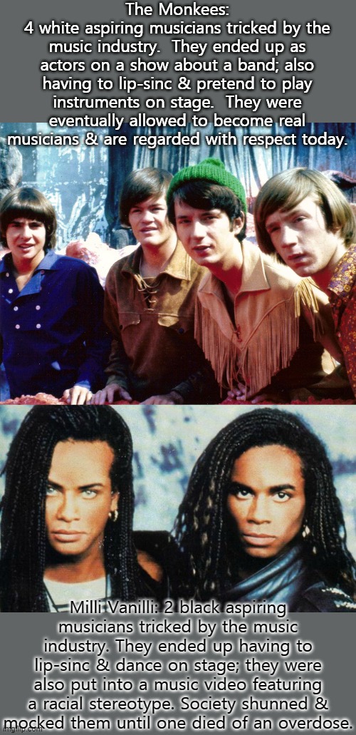 A big difference in treatment. | The Monkees:
4 white aspiring musicians tricked by the music industry.  They ended up as actors on a show about a band; also having to lip-sinc & pretend to play instruments on stage.  They were eventually allowed to become real musicians & are regarded with respect today. Milli Vanilli: 2 black aspiring
musicians tricked by the music industry. They ended up having to lip-sinc & dance on stage; they were also put into a music video featuring a racial stereotype. Society shunned &
mocked them until one died of an overdose. | image tagged in milli vanilli,the monkees,discrimination,tragedy,pop music | made w/ Imgflip meme maker