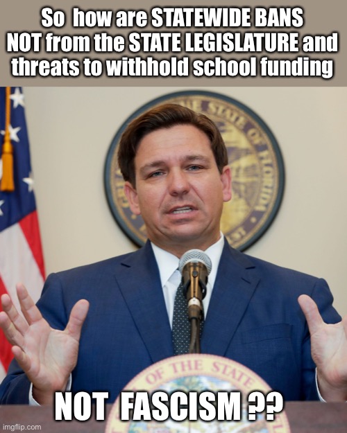 Just Sayin' ... | So  how are STATEWIDE BANS NOT from the STATE LEGISLATURE and
threats to withhold school funding; NOT  FASCISM ?? | image tagged in desantis,covid,bans,fascism,rick75230,florida | made w/ Imgflip meme maker