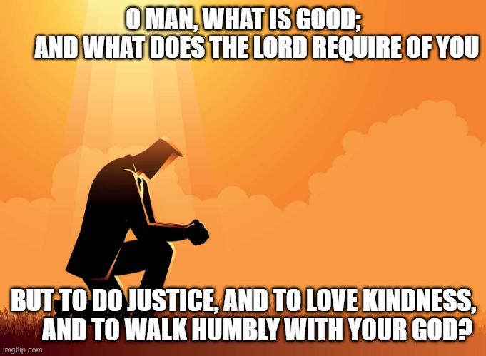 Humble | O MAN, WHAT IS GOOD;
 AND WHAT DOES THE LORD REQUIRE OF YOU; BUT TO DO JUSTICE, AND TO LOVE KINDNESS,
 AND TO WALK HUMBLY WITH YOUR GOD? | image tagged in religion,god,humble,christian,kindness,love | made w/ Imgflip meme maker