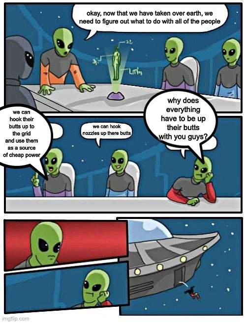 Alien Meeting Suggestion | okay, now that we have taken over earth, we need to figure out what to do with all of the people; we can hook their butts up to the grid and use them as a source of cheap power; why does everything have to be up their butts with you guys? we can hook nozzles up there butts | image tagged in memes,alien meeting suggestion | made w/ Imgflip meme maker