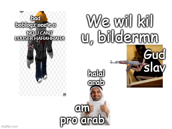 epic batle 2 | bad boblogz see e o; NO U CANT LUUSER HAHAHHAHA; We wil kil u, bildermn; Gud slav; halal arab; am pro arab | image tagged in blank white template | made w/ Imgflip meme maker