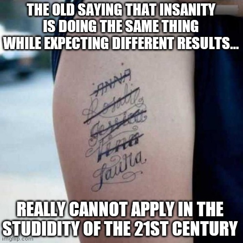 Nope, we crossed the point of no return a long time ago folks. | THE OLD SAYING THAT INSANITY IS DOING THE SAME THING WHILE EXPECTING DIFFERENT RESULTS... REALLY CANNOT APPLY IN THE STUDIDITY OF THE 21ST CENTURY | image tagged in ex tatoo,stupid people,hopeless | made w/ Imgflip meme maker