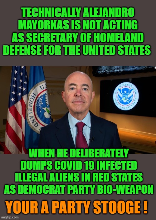 covid | TECHNICALLY ALEJANDRO MAYORKAS IS NOT ACTING AS SECRETARY OF HOMELAND DEFENSE FOR THE UNITED STATES; WHEN HE DELIBERATELY DUMPS COVID 19 INFECTED ILLEGAL ALIENS IN RED STATES AS DEMOCRAT PARTY BIO-WEAPON; YOUR A PARTY STOOGE ! | image tagged in democrats,fascism,bio-weapon | made w/ Imgflip meme maker