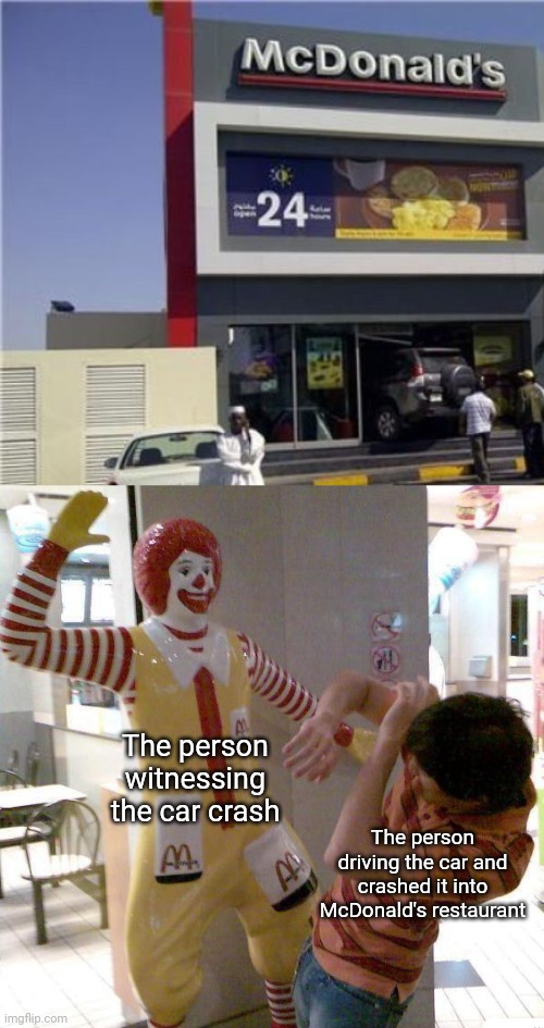 Car crash into McDonald's restaurant | The person witnessing the car crash; The person driving the car and crashed it into McDonald's restaurant | image tagged in mcdonald slap,memes,funny,car crash,mcdonald's,restaurant | made w/ Imgflip meme maker