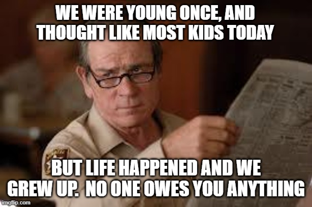 no country for old men tommy lee jones 2 | WE WERE YOUNG ONCE, AND THOUGHT LIKE MOST KIDS TODAY; BUT LIFE HAPPENED AND WE GREW UP.  NO ONE OWES YOU ANYTHING | image tagged in no country for old men tommy lee jones 2 | made w/ Imgflip meme maker