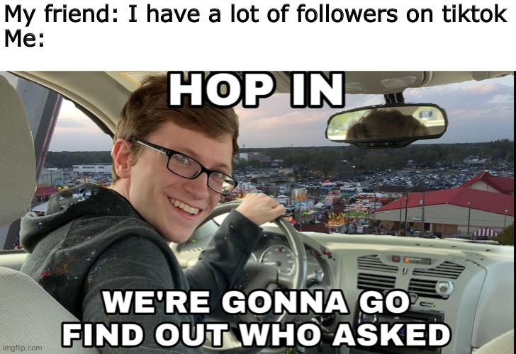 Hop in we're gonna find who asked | My friend: I have a lot of followers on tiktok
Me: | image tagged in hop in we're gonna find who asked | made w/ Imgflip meme maker