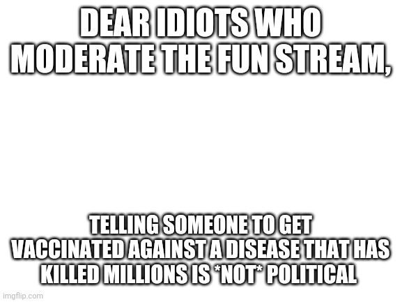 Sincerely, Adults | DEAR IDIOTS WHO MODERATE THE FUN STREAM, TELLING SOMEONE TO GET VACCINATED AGAINST A DISEASE THAT HAS KILLED MILLIONS IS *NOT* POLITICAL | image tagged in blank white template | made w/ Imgflip meme maker