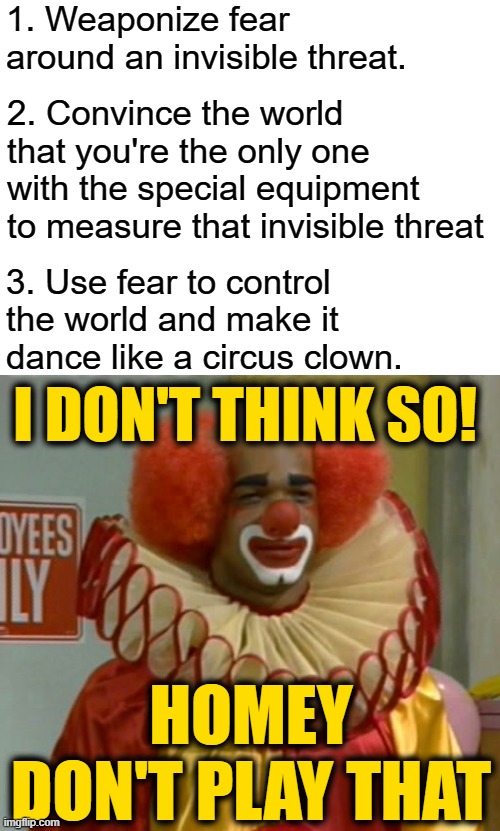 3 Simple Steps to Control the World and Make it Dance like a Circus Clown | 1. Weaponize fear around an invisible threat. 2. Convince the world that you're the only one with the special equipment to measure that invisible threat; 3. Use fear to control the world and make it dance like a circus clown. I DON'T THINK SO! HOMEY DON'T PLAY THAT | image tagged in blank white template,homey | made w/ Imgflip meme maker