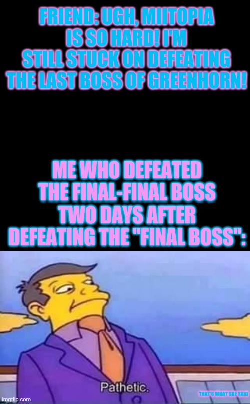 Miitopia | FRIEND: UGH, MIITOPIA IS SO HARD! I'M STILL STUCK ON DEFEATING THE LAST BOSS OF GREENHORN! ME WHO DEFEATED THE FINAL-FINAL BOSS TWO DAYS AFTER DEFEATING THE "FINAL BOSS":; THAT'S WHAT SHE SAID | image tagged in memes,blank transparent square,skinner pathetic | made w/ Imgflip meme maker