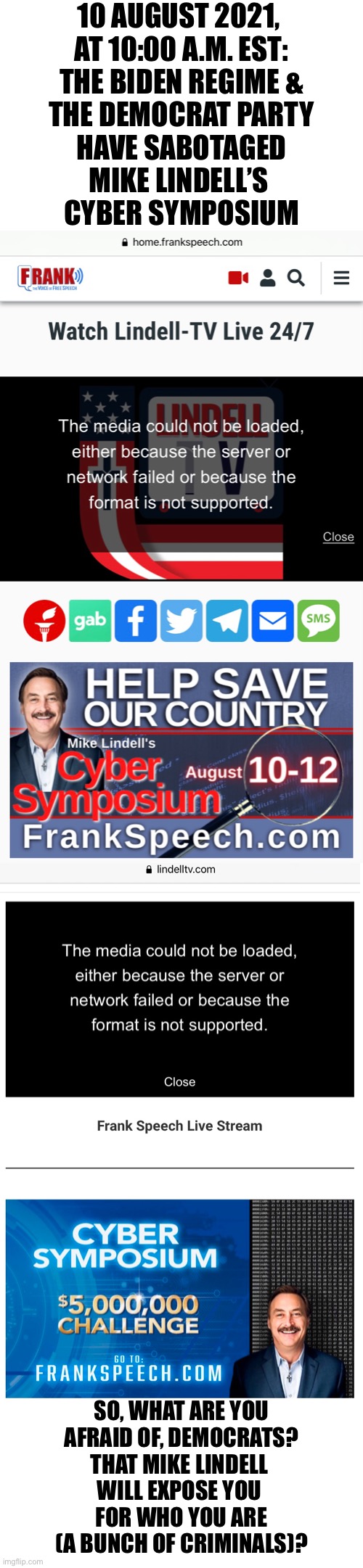 Democrats — are you afraid of Mike Lindell? | 10 AUGUST 2021, 
AT 10:00 A.M. EST:
THE BIDEN REGIME &
THE DEMOCRAT PARTY
HAVE SABOTAGED
MIKE LINDELL’S 
CYBER SYMPOSIUM; SO, WHAT ARE YOU
AFRAID OF, DEMOCRATS?
THAT MIKE LINDELL 
WILL EXPOSE YOU 
FOR WHO YOU ARE
(A BUNCH OF CRIMINALS)? | image tagged in election 2020,election fraud,voter fraud,democrat party,government corruption,joe biden | made w/ Imgflip meme maker
