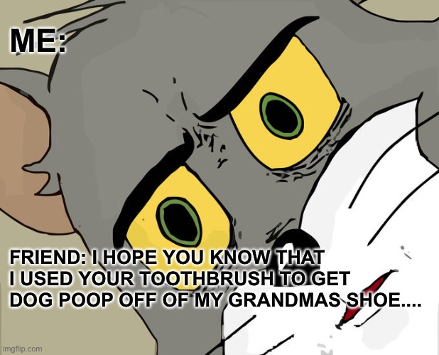 Unsettled Tom Meme | ME:; FRIEND: I HOPE YOU KNOW THAT I USED YOUR TOOTHBRUSH TO GET DOG POOP OFF OF MY GRANDMAS SHOE.... | image tagged in memes,unsettled tom | made w/ Imgflip meme maker