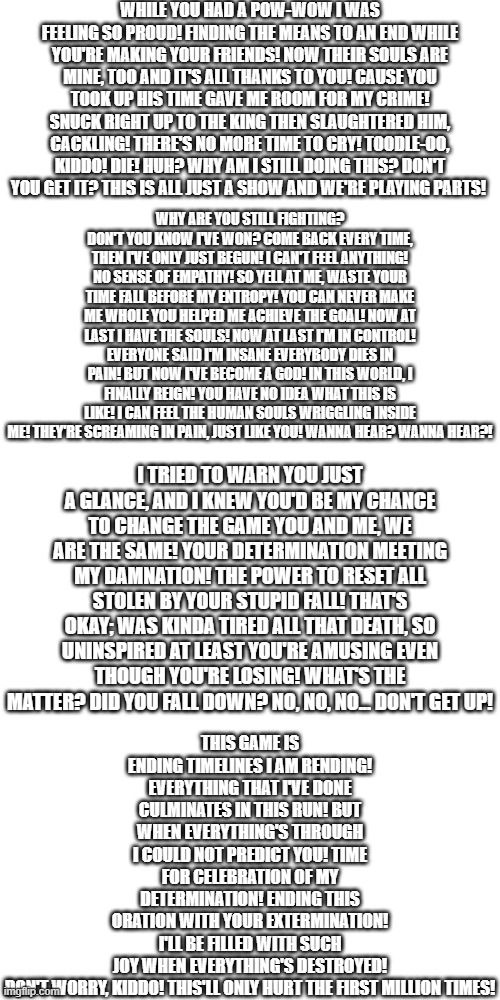 Your best nightmare lyrics | WHILE YOU HAD A POW-WOW I WAS FEELING SO PROUD! FINDING THE MEANS TO AN END WHILE YOU'RE MAKING YOUR FRIENDS! NOW THEIR SOULS ARE MINE, TOO AND IT'S ALL THANKS TO YOU! CAUSE YOU TOOK UP HIS TIME GAVE ME ROOM FOR MY CRIME! SNUCK RIGHT UP TO THE KING THEN SLAUGHTERED HIM, CACKLING! THERE'S NO MORE TIME TO CRY! TOODLE-OO, KIDDO! DIE! HUH? WHY AM I STILL DOING THIS? DON'T YOU GET IT? THIS IS ALL JUST A SHOW AND WE'RE PLAYING PARTS! WHY ARE YOU STILL FIGHTING? DON'T YOU KNOW I'VE WON? COME BACK EVERY TIME, THEN I'VE ONLY JUST BEGUN! I CAN'T FEEL ANYTHING! NO SENSE OF EMPATHY! SO YELL AT ME, WASTE YOUR TIME FALL BEFORE MY ENTROPY! YOU CAN NEVER MAKE ME WHOLE YOU HELPED ME ACHIEVE THE GOAL! NOW AT LAST I HAVE THE SOULS! NOW AT LAST I'M IN CONTROL! EVERYONE SAID I'M INSANE EVERYBODY DIES IN PAIN! BUT NOW I'VE BECOME A GOD! IN THIS WORLD, I FINALLY REIGN! YOU HAVE NO IDEA WHAT THIS IS LIKE! I CAN FEEL THE HUMAN SOULS WRIGGLING INSIDE ME! THEY'RE SCREAMING IN PAIN, JUST LIKE YOU! WANNA HEAR? WANNA HEAR?! THIS GAME IS ENDING TIMELINES I AM RENDING! EVERYTHING THAT I'VE DONE CULMINATES IN THIS RUN! BUT WHEN EVERYTHING'S THROUGH I COULD NOT PREDICT YOU! TIME FOR CELEBRATION OF MY DETERMINATION! ENDING THIS ORATION WITH YOUR EXTERMINATION! I'LL BE FILLED WITH SUCH JOY WHEN EVERYTHING'S DESTROYED! DON'T WORRY, KIDDO! THIS'LL ONLY HURT THE FIRST MILLION TIMES! I TRIED TO WARN YOU JUST A GLANCE, AND I KNEW YOU'D BE MY CHANCE TO CHANGE THE GAME YOU AND ME, WE ARE THE SAME! YOUR DETERMINATION MEETING MY DAMNATION! THE POWER TO RESET ALL STOLEN BY YOUR STUPID FALL! THAT'S OKAY; WAS KINDA TIRED ALL THAT DEATH, SO UNINSPIRED AT LEAST YOU'RE AMUSING EVEN THOUGH YOU'RE LOSING! WHAT'S THE MATTER? DID YOU FALL DOWN? NO, NO, NO... DON'T GET UP! | image tagged in memes,blank transparent square | made w/ Imgflip meme maker