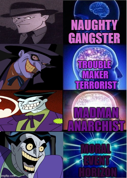 Joker getting eviler | NAUGHTY GANGSTER; TROUBLE 
MAKER
 TERRORIST; MADMAN ANARCHIST; MORAL 
EVENT
 HORIZON | image tagged in expanding brain,joker,true madman,dcau joker | made w/ Imgflip meme maker