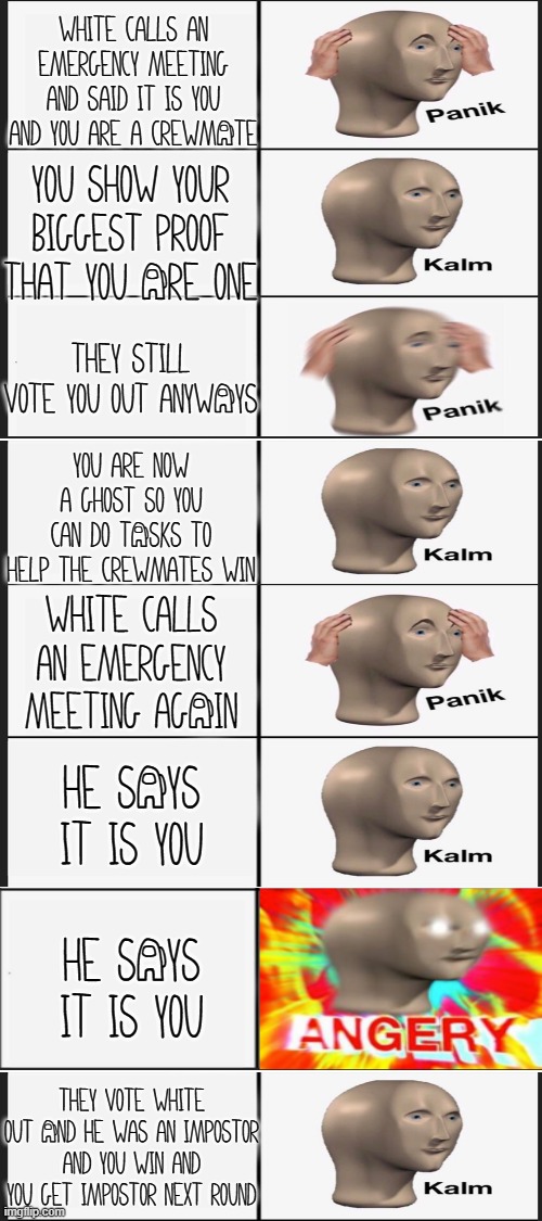 Panik Kalm Panik Kalm Panik Kalm Angery Kalm | White calls an emergency meeting and said it is you and you are a crewmAte; You show your biggest proof that you Are one; They still vote you out anywAys; You are now a ghost so you can do tAsks to help the crewmates win; White calls an emergency meeting agAin; he sAys it is you; HE SAYS IT IS YOU; They vote white out And he was an impostor and you win and you get impostor next round | image tagged in blank white template | made w/ Imgflip meme maker