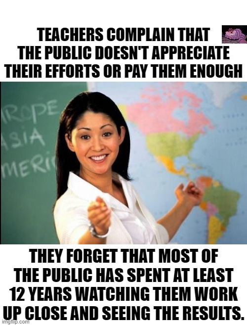 Like any job, if you want respect and better pay, do a good job. | TEACHERS COMPLAIN THAT THE PUBLIC DOESN'T APPRECIATE THEIR EFFORTS OR PAY THEM ENOUGH; THEY FORGET THAT MOST OF THE PUBLIC HAS SPENT AT LEAST 12 YEARS WATCHING THEM WORK UP CLOSE AND SEEING THE RESULTS. | image tagged in unhelpful teacher | made w/ Imgflip meme maker