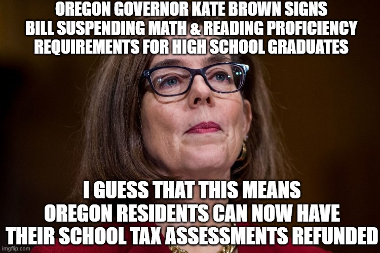 Give Us the Tax Back | OREGON GOVERNOR KATE BROWN SIGNS BILL SUSPENDING MATH & READING PROFICIENCY REQUIREMENTS FOR HIGH SCHOOL GRADUATES; I GUESS THAT THIS MEANS OREGON RESIDENTS CAN NOW HAVE THEIR SCHOOL TAX ASSESSMENTS REFUNDED | image tagged in kate brown,oregon,democrats,liberals,tax,crt | made w/ Imgflip meme maker