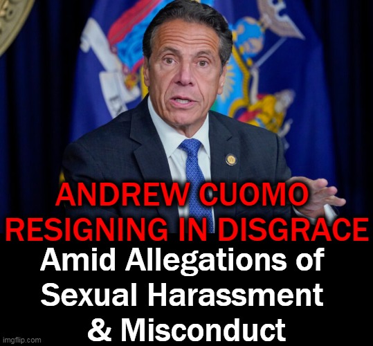 Joe Biden & Nancy Pelosi called on Cuomo to resign & he still faces the possibility of criminal charges | ANDREW CUOMO 
RESIGNING IN DISGRACE; Amid Allegations of 
Sexual Harassment 
& Misconduct | image tagged in politics,democrats,andrew cuomo,sexual harassment,misconduct,karma | made w/ Imgflip meme maker
