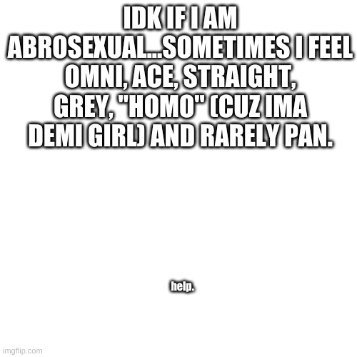 help me, experts. diagnose me. | IDK IF I AM ABROSEXUAL...SOMETIMES I FEEL OMNI, ACE, STRAIGHT, GREY, "HOMO" (CUZ IMA DEMI GIRL) AND RARELY PAN. help. | image tagged in memes,blank transparent square | made w/ Imgflip meme maker