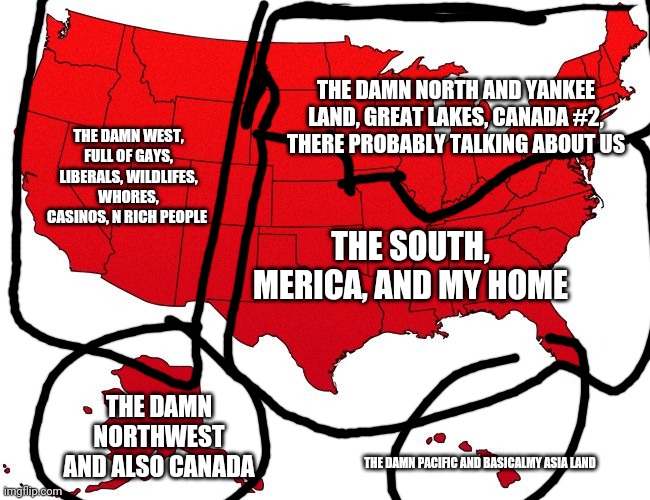 How southerners see America | THE DAMN NORTH AND YANKEE LAND, GREAT LAKES, CANADA #2, THERE PROBABLY TALKING ABOUT US; THE DAMN WEST, FULL OF GAYS, LIBERALS, WILDLIFES, WHORES, CASINOS, N RICH PEOPLE; THE SOUTH, MERICA, AND MY HOME; THE DAMN NORTHWEST AND ALSO CANADA; THE DAMN PACIFIC AND BASICALMY ASIA LAND | image tagged in red usa map,southern pride,redneck | made w/ Imgflip meme maker